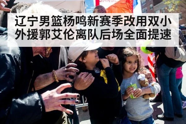 辽宁男篮杨鸣新赛季改用双小外援郭艾伦离队后场全面提速
